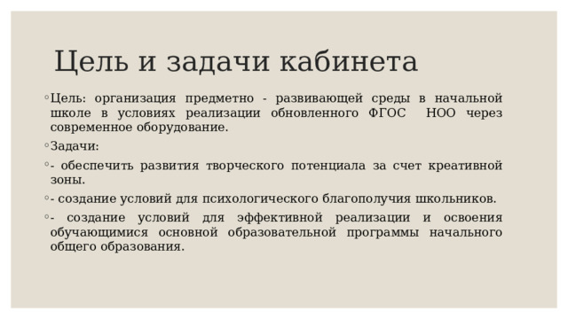 Цель и задачи кабинета Цель: организация предметно - развивающей среды в начальной школе в условиях реализации обновленного ФГОС НОО через современное оборудование. Задачи: - обеспечить развития творческого потенциала за счет креативной зоны. - создание условий для психологического благополучия школьников. - создание условий для эффективной реализации и освоения обучающимися основной образовательной программы начального общего образования. 