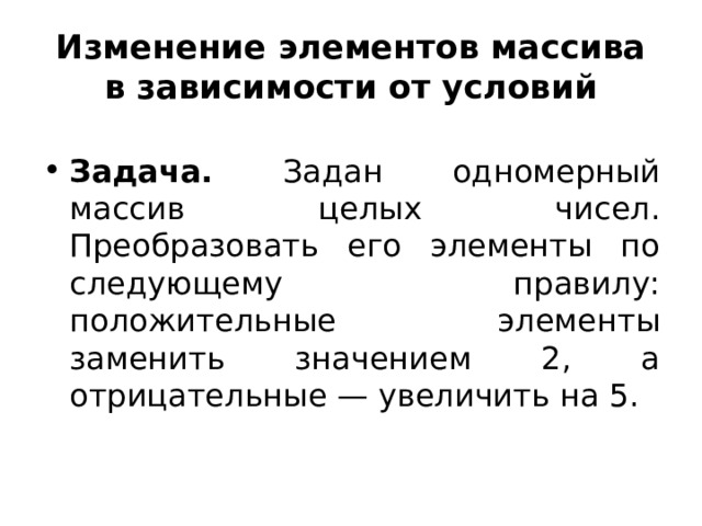 Изменение элементов массива в зависимости от условий Задача. Задан одномерный массив целых чисел. Преобразовать его элементы по следующему правилу: положительные элементы заменить значением 2, а отрицательные — увеличить на 5.  