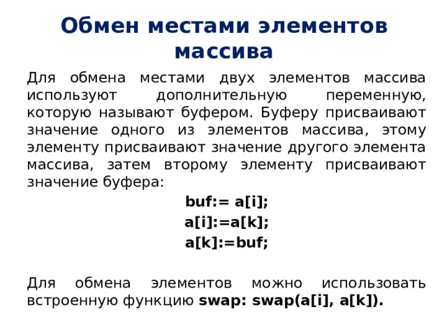 Обмен местами элементов массива Для обмена местами двух элементов массива используют дополнительную переменную, которую называют буфером. Буферу присваивают значение одного из элементов массива, этому элементу присваивают значение другого элемента массива, затем второму элементу присваивают значение буфера: buf:= a[i]; a[i]:=a[k]; a[k]:=buf; Для обмена элементов можно использовать встроенную функцию  swap: swap(a[i], a[k]). 