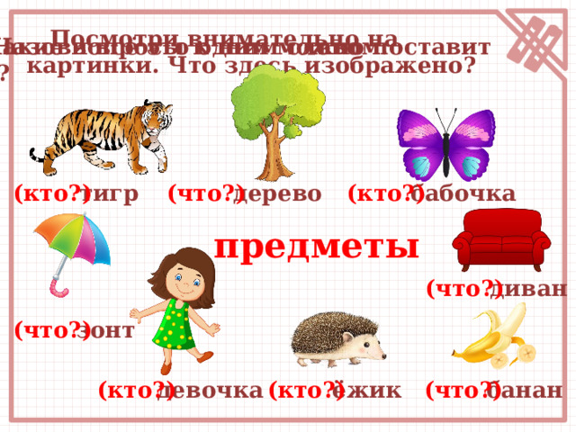  Посмотри внимательно на картинки. Что здесь изображено? Назови всё это одним словом. Какие вопросы к ним можно поставит ь? дерево (что?) тигр (кто?) бабочка (кто?) предметы (что?) диван (что?) зонт девочка (что?) банан (кто?) (кто?) ёжик 