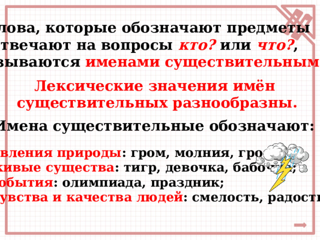  Слова, которые обозначают предметы и отвечают на вопросы кто?  или  что? ,  называются  именами существительными . Лексические значения имён  существительных разнообразны. Имена существительные обозначают: явления природы : гром, молния, гроза; живые существа : тигр, девочка, бабочка; события : олимпиада, праздник; чувства и качества людей : смелость, радость. 