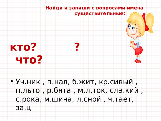  Найди и запиши с вопросами имена  существительные:   кто? ? что? Уч.ник , п.нал, б.жит, кр.сивый , п.льто , р.бята , м.л.ток, сла.кий , с.рока, м.шина, л.сной , ч.тает, за.ц 