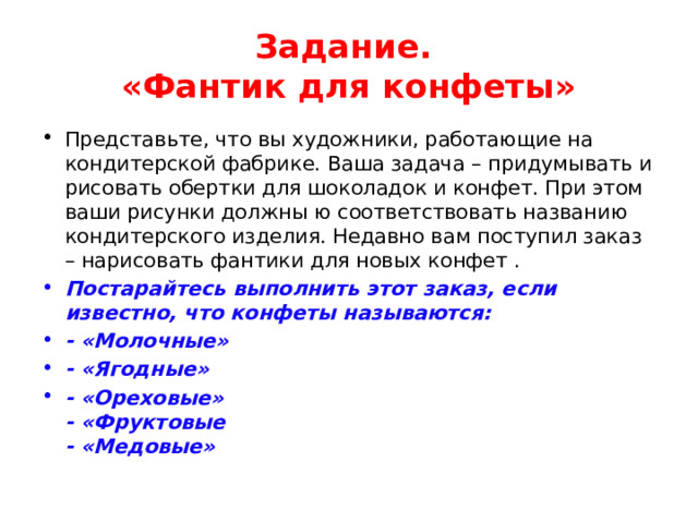 Задание.  «Фантик для конфеты» Представьте, что вы художники, работающие на кондитерской фабрике. Ваша задача – придумывать и рисовать обертки для шоколадок и конфет. При этом ваши рисунки должны ю соответствовать названию кондитерского изделия. Недавно вам поступил заказ – нарисовать фантики для новых конфет . Постарайтесь выполнить этот заказ, если известно, что конфеты называются: - «Молочные» - «Ягодные» - «Ореховые»  - «Фруктовые  - «Медовые» 