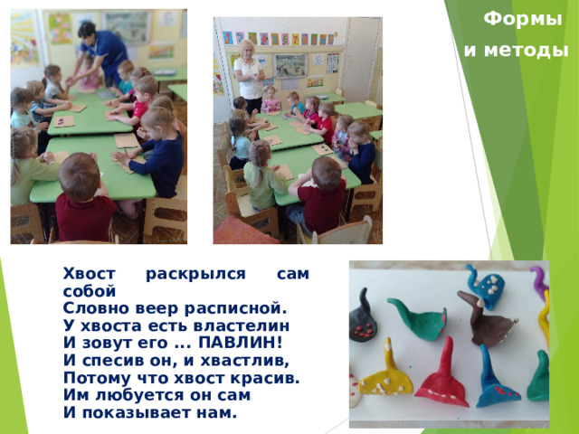 Формы и методы Хвост раскрылся сам собой Словно веер расписной. У хвоста есть властелин И зовут его ... ПАВЛИН! И спесив он, и хвастлив, Потому что хвост красив. Им любуется он сам И показывает нам. 
