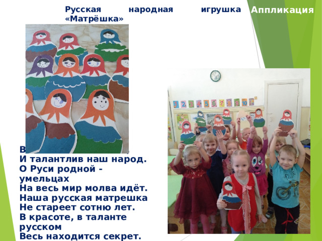 Русская народная игрушка «Матрёшка» Аппликация Велика Россия наша, И талантлив наш народ. О Руси родной - умельцах На весь мир молва идёт. Наша русская матрешка Не стареет сотню лет. В красоте, в таланте русском Весь находится секрет. 