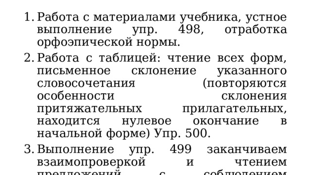 Работа с материалами учебника, устное выполнение упр. 498, отработка орфоэпической нормы. Работа с таблицей: чтение всех форм, письменное склонение указанного словосочетания (повторяются особенности склонения притяжательных прилагательных, находится нулевое окончание в начальной форме) Упр. 500. Выполнение упр. 499 заканчиваем взаимопроверкой и чтением предложений с соблюдением вопросительной интонации. 