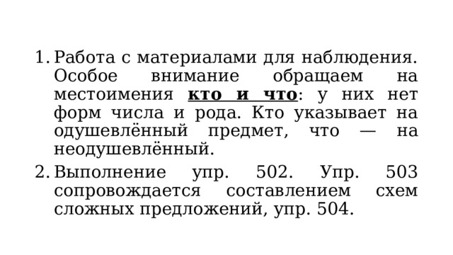 Работа с материалами для наблюдения. Особое внимание обращаем на местоимения кто и что : у них нет форм числа и рода. Кто указывает на одушевлённый предмет, что — на неодушевлённый. Выполнение упр. 502. Упр. 503 сопровождается составлением схем сложных предложений, упр. 504. 