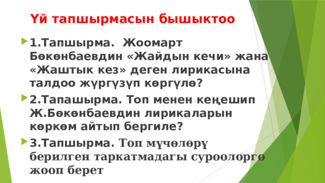 Үй тапшырмасын бышыктоо 1.Тапшырма. Жоомарт Бөкөнбаевдин «Жайдын кечи» жана «Жаштык кез» деген лирикасына талдоо жүргүзүп көргүлө? 2.Тапашырма. Топ менен кеңешип Ж.Бөкөнбаевдин лирикаларын көркөм айтып бергиле? 3.Тапшырма. Топ мүчөлөрү берилген таркатмадагы суроолорго жооп берет 