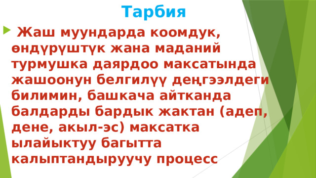  Тарбия  Жаш муундарда коомдук, өндүрүштүк жана маданий турмушка даярдоо максатында жашоонун белгилүү деңгээлдеги билимин, башкача айтканда балдарды бардык жактан (адеп, дене, акыл-эс) максатка ылайыктуу багытта калыптандыруучу процесс 