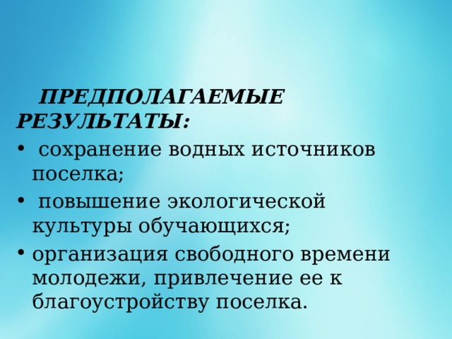  ПРЕДПОЛАГАЕМЫЕ РЕЗУЛЬТАТЫ:  сохранение водных источников поселка;  повышение экологической культуры обучающихся; организация свободного времени молодежи, привлечение ее к благоустройству поселка. 