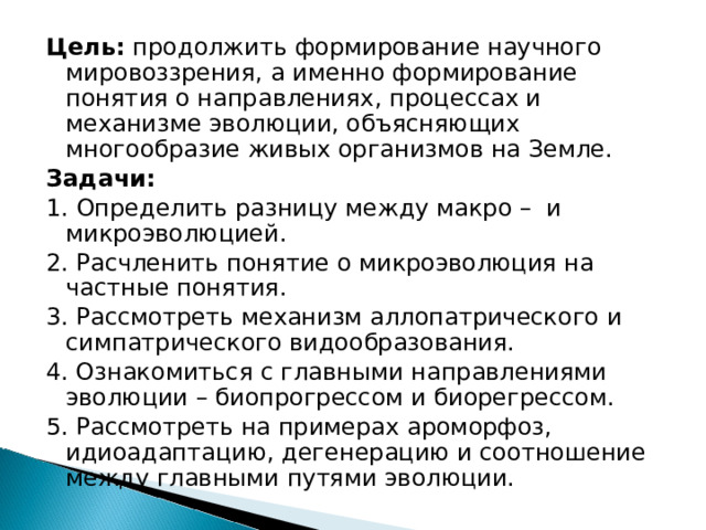 Цель: продолжить формирование научного мировоззрения, а именно формирование понятия о направлениях, процессах и механизме эволюции, объясняющих многообразие живых организмов на Земле. Задачи: 1. Определить разницу между макро – и микроэволюцией. 2. Расчленить понятие о микроэволюция на частные понятия. 3. Рассмотреть механизм аллопатрического и симпатрического видообразования. 4. Ознакомиться с главными направлениями эволюции – биопрогрессом и биорегрессом. 5. Рассмотреть на примерах ароморфоз, идиоадаптацию, дегенерацию и соотношение между главными путями эволюции. 