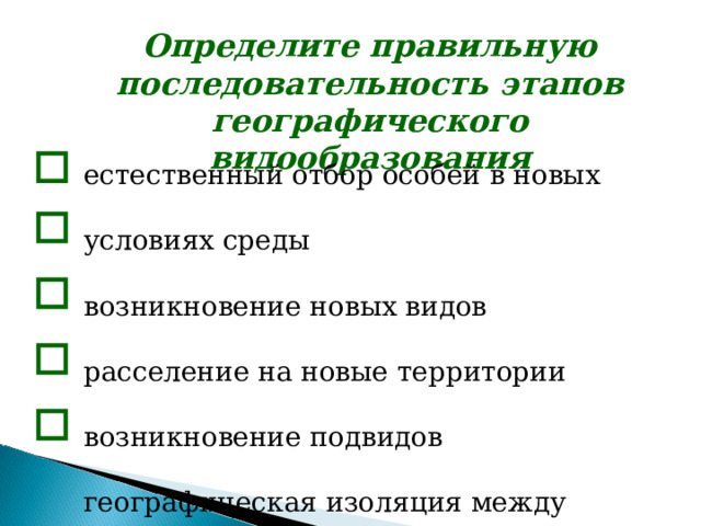 Определите правильную последовательность этапов географического видообразования  естественный отбор особей в новых условиях среды возникновение новых видов расселение на новые территории возникновение подвидов географическая изоляция между популяциями естественный отбор особей в новых условиях среды возникновение новых видов расселение на новые территории возникновение подвидов географическая изоляция между популяциями естественный отбор особей в новых условиях среды возникновение новых видов расселение на новые территории возникновение подвидов географическая изоляция между популяциями   