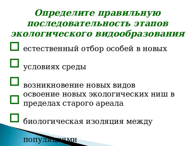 Определите правильную последовательность этапов экологического видообразования  естественный отбор особей в новых условиях среды возникновение новых видов освоение новых экологических ниш в пределах старого ареала биологическая изоляция между популяциями возникновение подвидов естественный отбор особей в новых условиях среды возникновение новых видов освоение новых экологических ниш в пределах старого ареала биологическая изоляция между популяциями возникновение подвидов естественный отбор особей в новых условиях среды возникновение новых видов освоение новых экологических ниш в пределах старого ареала биологическая изоляция между популяциями возникновение подвидов   