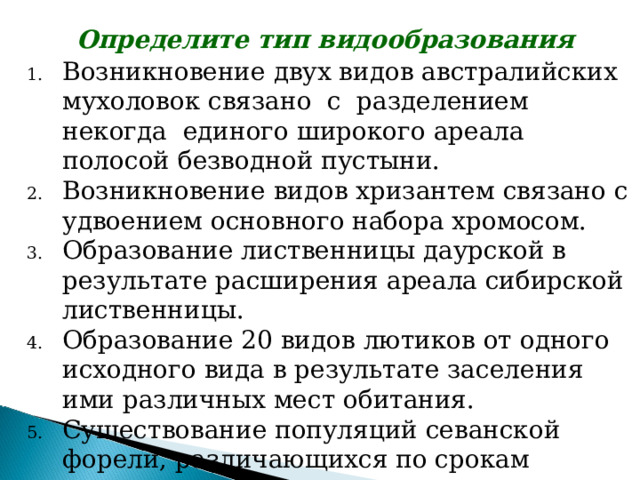 Определите тип видообразования Возникновение двух видов австралийских мухоловок связано с разделением некогда единого широкого ареала полосой безводной пустыни. Возникновение видов хризантем связано с удвоением основного набора хромосом. Образование лиственницы даурской в результате расширения ареала сибирской лиственницы. Образование 20 видов лютиков от одного исходного вида в результате заселения ими различных мест обитания. Существование популяций севанской форели, различающихся по срокам нереста, местам, нерестилища. 