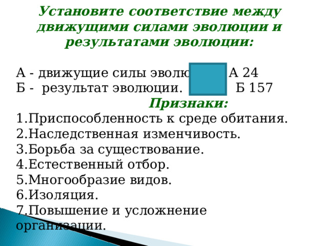Установите соответствие между движущими силами эволюции и результатами эволюции:  А - движущие силы эволюции. А 24 Б - результат эволюции. Б 157  Признаки: 1.Приспособленность к среде обитания. 2.Наследственная изменчивость. 3.Борьба за существование. 4.Естественный отбор. 5.Многообразие видов. 6.Изоляция. 7.Повышение и усложнение организации. 