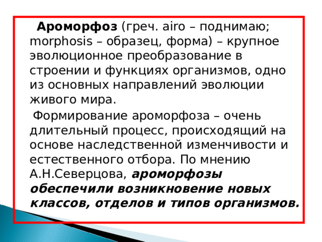   Ароморфоз (греч. airo – поднимаю; morphosis – образец, форма) – крупное эволюционное преобразование в строении и функциях организмов, одно из основных направлений эволюции живого мира.  Формирование ароморфоза – очень длительный процесс, происходящий на основе наследственной изменчивости и естественного отбора. По мнению А.Н.Северцова, ароморфозы обеспечили возникновение новых классов, отделов и типов организмов. 