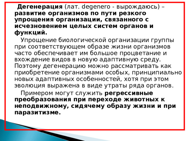  Дегенерация (лат. degenero - вырождаюсь) – развитие организмов по пути резкого упрощения организации, связанного с исчезновением целых систем органов и функций.  Упрощение биологической организации группы при соответствующем образе жизни организмов часто обеспечивает им большое процветание и вхождение видов в новую адаптивную среду. Поэтому дегенерацию можно рассматривать как приобретение организмами особых, принципиально новых адаптивных особенностей, хотя при этом эволюция выражена в виде утраты ряда органов.  Примером могут служить регрессивные  преобразования при переходе животных к неподвижному, сидячему образу жизни и при паразитизме. 
