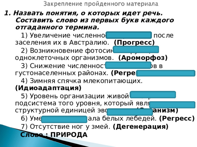  1. Назвать понятия, о которых идет речь. Составить слово из первых букв каждого отгаданного термина.  1) Увеличение численности кроликов после заселения их в Австралию. (Прогресс)  2) Возникновение фотосинтезирующих одноклеточных организмов. (Ароморфоз)  3) Снижение численности лишайников в густонаселенных районах. (Регресс)  4) Зимняя спячка млекопитающих. (Идиоадаптация)  5) Уровень организации живой материи – подсистема того уровня, который является структурной единицей эволюции. (Организм)  6) Уменьшение ареала белых лебедей. (Регресс)  7) Отсутствие ног у змей. (Дегенерация)  Слово : ПРИРОДА 