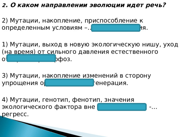 2 . О каком направлении эволюции идет речь?  2) Мутации, накопление, приспособление к определенным условиям –… идиоадаптация. 1) Мутации, выход в новую экологическую нишу, уход (на время) от сильного давления естественного отбора -…ароморфоз. 3) Мутации, накопление изменений в сторону упрощения организма -…дегенерация. 4) Мутации, генотип, фенотип, значения экологического фактора вне нормы реакции -…регресс. 