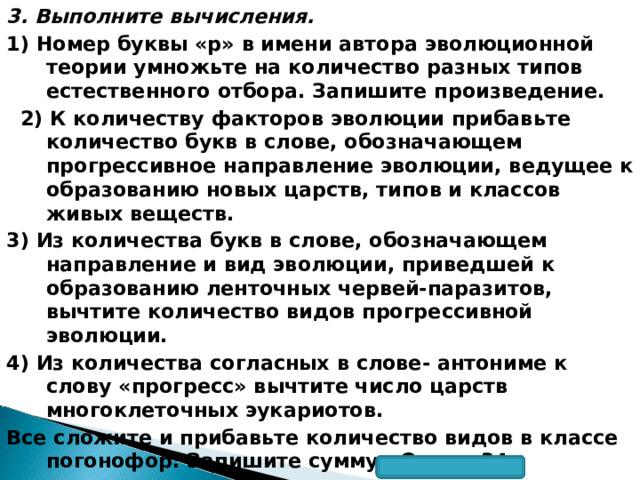 3. Выполните вычисления. 1) Номер буквы «р» в имени автора эволюционной теории умножьте на количество разных типов естественного отбора. Запишите произведение.   2) К количеству факторов эволюции прибавьте количество букв в слове, обозначающем прогрессивное направление эволюции, ведущее к образованию новых царств, типов и классов живых веществ. 3) Из количества букв в слове, обозначающем направление и вид эволюции, приведшей к образованию ленточных червей-паразитов, вычтите количество видов прогрессивной эволюции. 4) Из количества согласных в слове- антониме к слову «прогресс» вычтите число царств многоклеточных эукариотов. Все сложите и прибавьте количество видов в классе погонофор. Запишите сумму. Ответ: 34.  