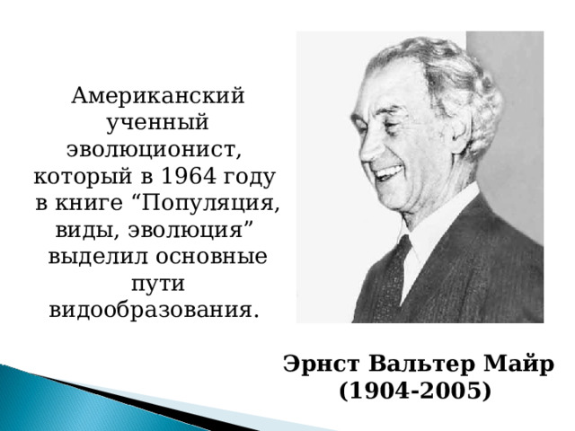 Американский ученный эволюционист, который в 1964 году в книге “Популяция, виды, эволюция” выделил основные пути видообразования. Эрнст Вальтер Майр (1904-2005) 