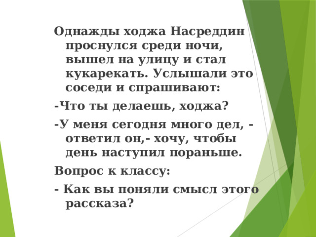 Однажды ходжа Насреддин проснулся среди ночи, вышел на улицу и стал кукарекать. Услышали это соседи и спрашивают: -Что ты делаешь, ходжа? -У меня сегодня много дел, -ответил он,- хочу, чтобы день наступил пораньше. Вопрос к классу: - Как вы поняли смысл этого рассказа? 