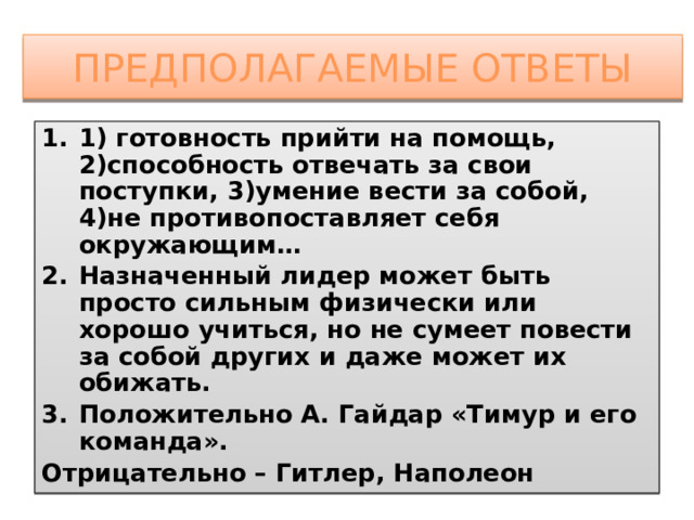 Предполагаемые ответы 1) готовность прийти на помощь, 2)способность отвечать за свои поступки, 3)умение вести за собой, 4)не противопоставляет себя окружающим… Назначенный лидер может быть просто сильным физически или хорошо учиться, но не сумеет повести за собой других и даже может их обижать. Положительно А. Гайдар «Тимур и его команда». Отрицательно – Гитлер, Наполеон 
