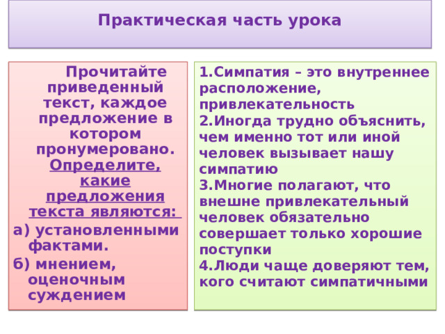  Практическая часть урока    1.Симпатия – это внутреннее расположение, привлекательность  Прочитайте приведенный текст, каждое предложение в котором пронумеровано. Определите, какие предложения текста являются: 2.Иногда трудно объяснить, чем именно тот или иной человек вызывает нашу симпатию а) установленными фактами. 3.Многие полагают, что внешне привлекательный человек обязательно совершает только хорошие поступки б) мнением, оценочным суждением 4.Люди чаще доверяют тем, кого считают симпатичными   