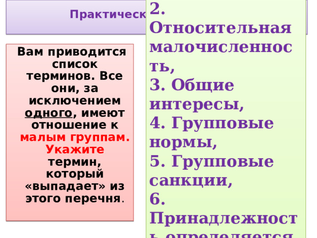 1.Взаимность, 2. Относительная малочисленность, 3. Общие интересы, 4. Групповые нормы, 5. Групповые санкции, 6. Принадлежность определяется полом участника   Практическая часть урока     Вам приводится список терминов. Все они, за исключением одного , имеют отношение к малым группам. Укажите термин, который «выпадает» из этого перечня .  