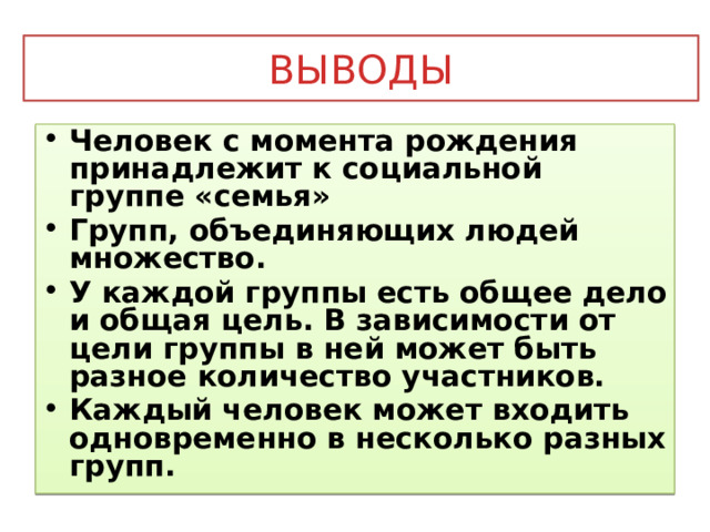 Выводы Человек с момента рождения принадлежит к социальной группе «семья» Групп, объединяющих людей множество. У каждой группы есть общее дело и общая цель. В зависимости от цели группы в ней может быть разное количество участников. Каждый человек может входить одновременно в несколько разных групп. 