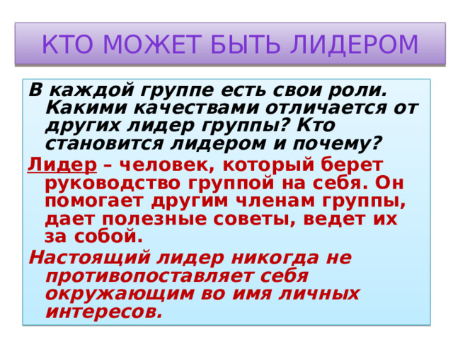 Кто может быть лидером В каждой группе есть свои роли. Какими качествами отличается от других лидер группы? Кто становится лидером и почему? Лидер – человек, который берет руководство группой на себя. Он помогает другим членам группы, дает полезные советы, ведет их за собой. Настоящий лидер никогда не противопоставляет себя окружающим во имя личных интересов. 