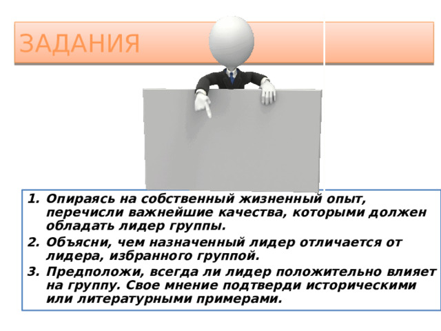 задания Опираясь на собственный жизненный опыт, перечисли важнейшие качества, которыми должен обладать лидер группы. Объясни, чем назначенный лидер отличается от лидера, избранного группой. Предположи, всегда ли лидер положительно влияет на группу. Свое мнение подтверди историческими или литературными примерами.  
