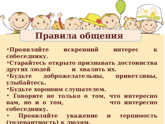 Правила общения Проявляйте искренний интерес к собеседнику. Старайтесь открыто признавать достоинства других людей и хвалить их. Будьте доброжелательны, приветливы, улыбайтесь. Будьте хорошим слушателем.  Говорите не только о том, что интересно вам, но и о том, что интересно собеседнику.  Проявляйте уважение и терпимость (толерантность) к людям.  Постарайтесь искренно встать на место другого человека. Не критикуйте человека при посторонних. 