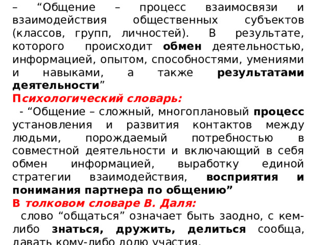 Философский словарь:    – “ Общение – процесс взаимосвязи и взаимодействия общественных субъектов (классов, групп, личностей). В результате, которого происходит обмен  деятельностью, информацией, опытом, способностями, умениями и навыками, а также результатами деятельности ” П сихологический словарь:   - “Общение – сложный, многоплановый процесс установления и развития контактов между людьми, порождаемый потребностью в совместной деятельности и включающий в себя обмен информацией, выработку единой стратегии взаимодействия, восприятия и понимания партнера по общению” В  толковом словаре В. Даля:    слово “общаться” означает быть заодно, с кем-либо знаться, дружить, делиться сообща, давать кому-либо долю участия. 