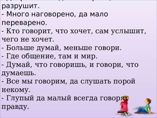 -Слово не стрела, а в сердце язвит. - Доброе слово дом построит, а злое разрушит. - Много наговорено, да мало переварено. - Кто говорит, что хочет, сам услышит, чего не хочет. - Больше думай, меньше говори.  - Где общение, там и мир.  - Думай, что говоришь, и говори, что думаешь.  - Все мы говорим, да слушать порой некому.  - Глупый да малый всегда говорят правду.    