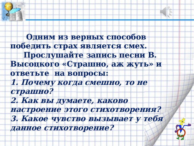  Одним из верных способов победить страх является смех.  Прослушайте запись песни В. Высоц­кого «Страшно, аж жуть» и ответьте на вопросы: 1. Почему когда смешно, то не страшно? 2. Как вы думаете, каково настроение этого стихотво­рения? 3. Какое чувство вызывает у тебя данное стихотворение? 