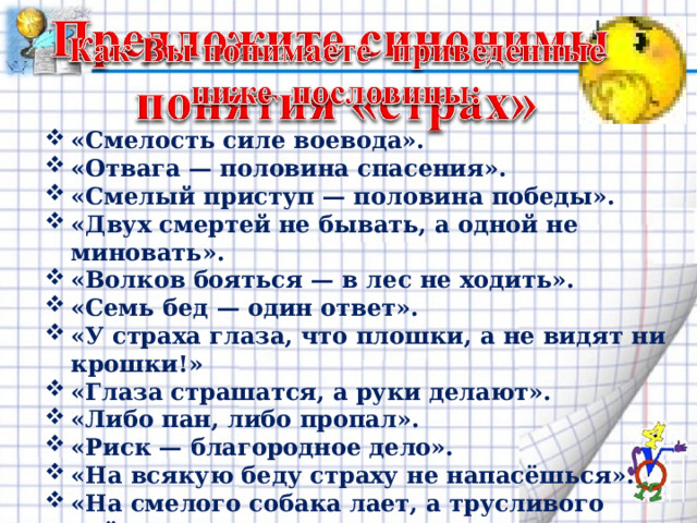 «Смелость силе воевода». «Отвага — половина спасения». «Смелый приступ — половина победы». «Двух смертей не бывать, а одной не миновать». «Волков бояться — в лес не ходить». «Семь бед — один ответ». «У страха глаза, что плошки, а не видят ни крошки!» «Глаза страшатся, а руки делают». «Либо пан, либо пропал». «Риск — благородное дело». «На всякую беду страху не напасёшься». «На смелого собака лает, а трусливого рвёт». «Один со страху помер, другой ожил». 