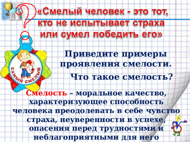 Приведите примеры проявления смелости. Что такое смелость? Смелость – моральное качество, характеризующее способность человека преодолевать в себе чувство страха, неуверенности в успехе, опасения перед трудностями и неблагоприятными для него последствиями. 
