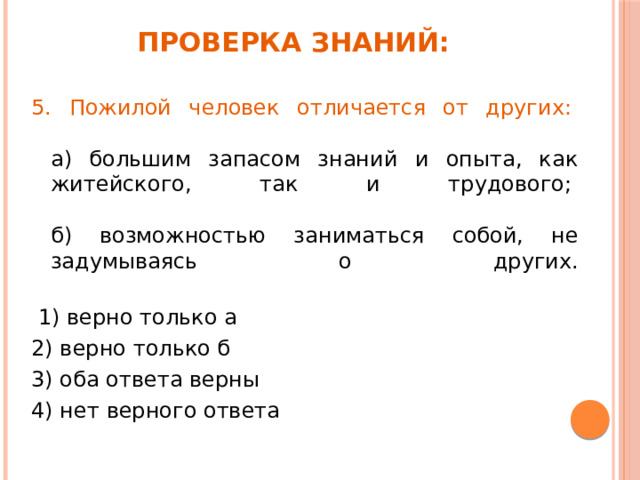 Проверка знаний: 5. Пожилой человек отличается от других:     а) большим запасом знаний и опыта, как житейского, так и трудового;    б) возможностью заниматься собой, не задумываясь о других.    1) верно только а  2) верно только б    3) оба ответа верны   4) нет верного ответа   