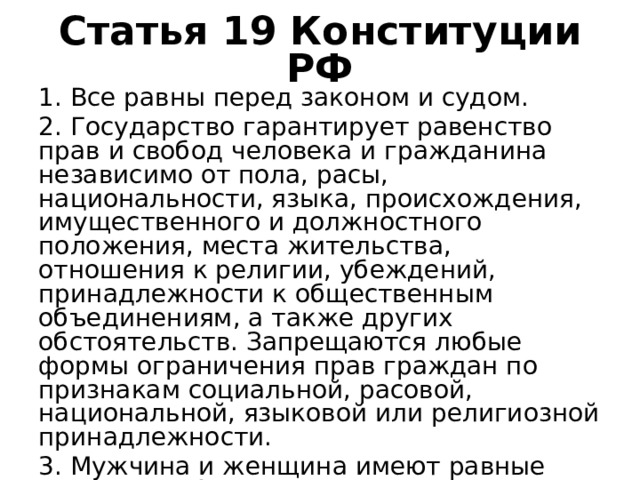 Статья 19 Конституции РФ 1. Все равны перед законом и судом. 2. Государство гарантирует равенство прав и свобод человека и гражданина независимо от пола, расы, национальности, языка, происхождения, имущественного и должностного положения, места жительства, отношения к религии, убеждений, принадлежности к общественным объединениям, а также других обстоятельств. Запрещаются любые формы ограничения прав граждан по признакам социальной, расовой, национальной, языковой или религиозной принадлежности. 3. Мужчина и женщина имеют равные права и свободы и равные возможности для их реализации. 