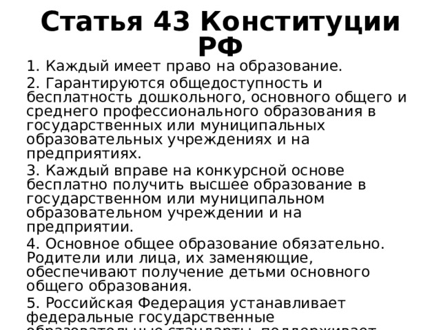 Статья 43 Конституции РФ 1. Каждый имеет право на образование. 2. Гарантируются общедоступность и бесплатность дошкольного, основного общего и среднего профессионального образования в государственных или муниципальных образовательных учреждениях и на предприятиях. 3. Каждый вправе на конкурсной основе бесплатно получить высшее образование в государственном или муниципальном образовательном учреждении и на предприятии. 4. Основное общее образование обязательно. Родители или лица, их заменяющие, обеспечивают получение детьми основного общего образования. 5. Российская Федерация устанавливает федеральные государственные образовательные стандарты, поддерживает различные формы образования и самообразования. 