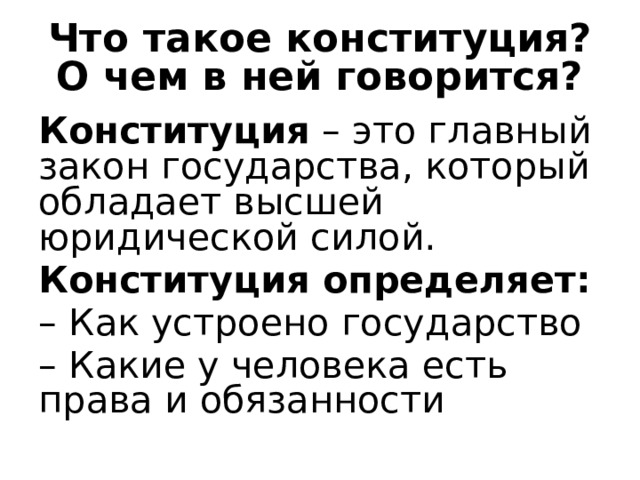 Что такое конституция? О чем в ней говорится? Конституция – это главный закон государства, который обладает высшей юридической силой. Конституция определяет: – Как устроено государство – Какие у человека есть права и обязанности 