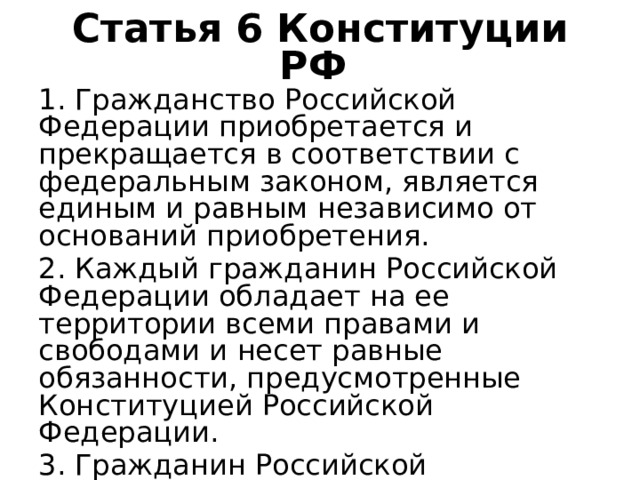 Статья 6 Конституции РФ 1. Гражданство Российской Федерации приобретается и прекращается в соответствии с федеральным законом, является единым и равным независимо от оснований приобретения. 2. Каждый гражданин Российской Федерации обладает на ее территории всеми правами и свободами и несет равные обязанности, предусмотренные Конституцией Российской Федерации. 3. Гражданин Российской Федерации не может быть лишен своего гражданства или права изменить его. 