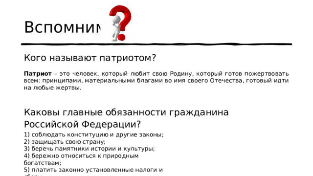 Вспомним Кого называют патриотом? Каковы главные обязанности гражданина Российской Федерации? Патриот – это человек, который любит свою Родину, который готов пожертвовать всем: принципами, материальными благами во имя своего Отечества, готовый идти на любые жертвы. 1) соблюдать конституцию и другие законы;  2) защищать свою страну;  3) беречь памятники истории и культуры;  4) бережно относиться к природным богатствам;  5) платить законно установленные налоги и сборы. 
