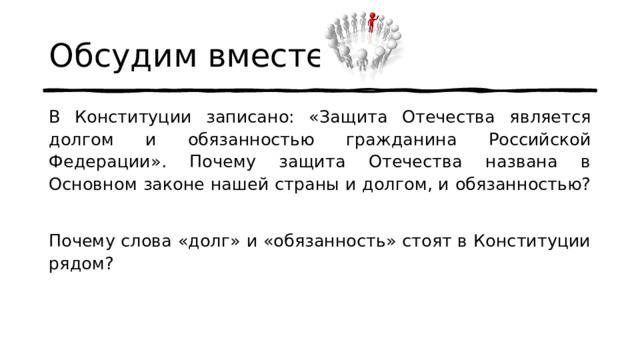 Обсудим вместе В Конституции записано: «Защита Отечества является долгом и обязанностью гражданина Российской Федерации». Почему защита Отечества названа в Основном законе нашей страны и долгом, и обязанностью? Почему слова «долг» и «обязанность» стоят в Конституции рядом? 
