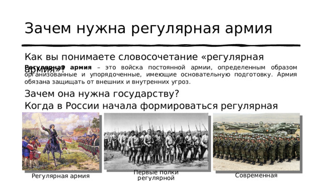 Зачем нужна регулярная армия Как вы понимаете словосочетание «регулярная армия»? Регулярная армия – это войска постоянной армии, определенным образом организованные и упорядоченные, имеющие основательную подготовку. Армия обязана защищать от внешних и внутренних угроз. Зачем она нужна государству? Когда в России начала формироваться регулярная армия? Первые полки регулярной Красной Армии Современная армия Регулярная армия Петра I 