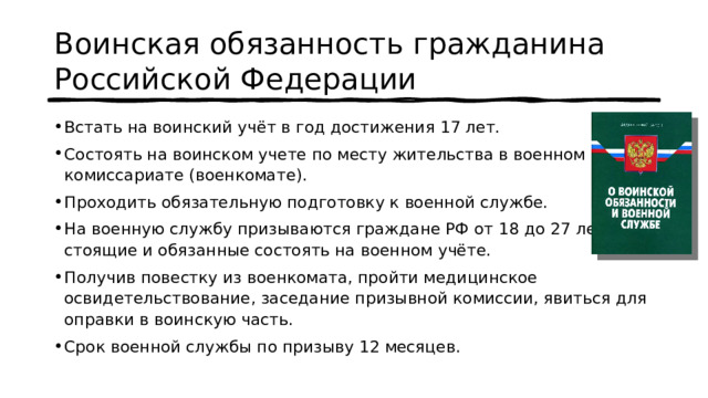 Воинская обязанность гражданина Российской Федерации Встать на воинский учёт в год достижения 17 лет. Состоять на воинском учете по месту жительства в военном комиссариате (военкомате). Проходить обязательную подготовку к военной службе. На военную службу призываются граждане РФ от 18 до 27 лет, стоящие и обязанные состоять на военном учёте. Получив повестку из военкомата, пройти медицинское освидетельствование, заседание призывной комиссии, явиться для оправки в воинскую часть. Срок военной службы по призыву 12 месяцев. 