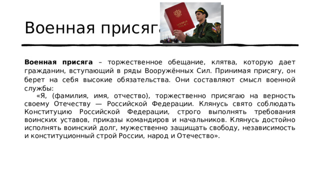 Военная присяга  Военная присяга – торжественное обещание, клятва, которую дает гражданин, вступающий в ряды Вооружённых Сил. Принимая присягу, он берет на себя высокие обязательства. Они составляют смысл военной службы:  «Я, (фамилия, имя, отчество), торжественно присягаю на верность своему Отечеству — Российской Федерации. Клянусь свято соблюдать Конституцию Российской Федерации, строго выполнять требования воинских уставов, приказы командиров и начальников. Клянусь достойно исполнять воинский долг, мужественно защищать свободу, независимость и конституционный строй России, народ и Отечество». 