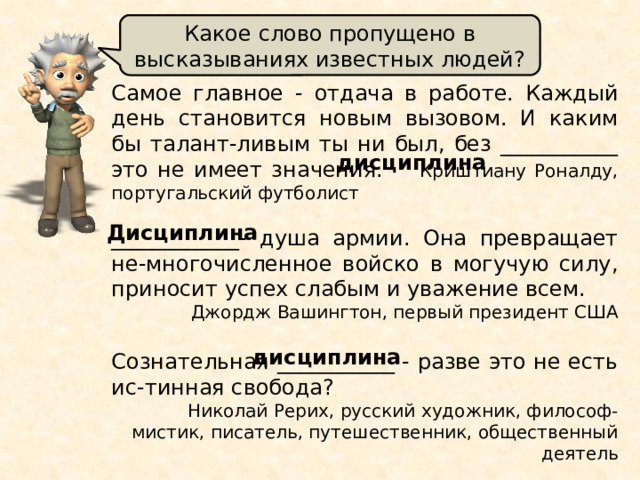 Какое слово пропущено в высказываниях известных людей? Самое главное - отдача в работе. Каждый день становится новым вызовом. И каким бы талант-ливым ты ни был, без ___________ это не имеет значения. Криштиану Роналду, португальский футболист ____________- душа армии. Она превращает не-многочисленное войско в могучую силу, приносит успех слабым и уважение всем. Джордж Вашингтон, первый президент США   Сознательная ___________ - разве это не есть ис-тинная свобода?  Николай Рерих, русский художник, философ-мистик, писатель, путешественник, общественный деятель дисциплина Дисциплина дисциплина 