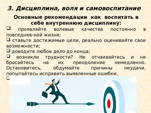 3. Дисциплина, воля и самовоспитание Основные рекомендации как воспитать в себе внутреннюю дисциплину:  проявляйте волевые качества постоянно в повседнев-ной жизни;  ставьте достижимые цели, реально оценивайте свои возможности;  доводите любое дело до конца;  возникли трудности? Не отчаивайтесь и не бросайтесь на их преодоление немедленно. Остановитесь, обдумайте причины неудачи, попытайтесь исправить выявленные ошибки.  не получилось? Начните все сначала! 